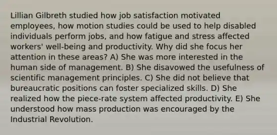 Lillian Gilbreth studied how job satisfaction motivated employees, how motion studies could be used to help disabled individuals perform jobs, and how fatigue and stress affected workers' well-being and productivity. Why did she focus her attention in these areas? A) She was more interested in the human side of management. B) She disavowed the usefulness of scientific management principles. C) She did not believe that bureaucratic positions can foster specialized skills. D) She realized how the piece-rate system affected productivity. E) She understood how mass production was encouraged by the Industrial Revolution.