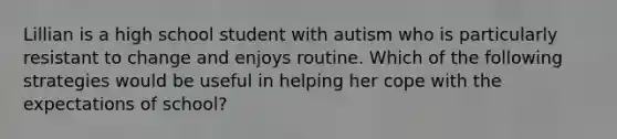 Lillian is a high school student with autism who is particularly resistant to change and enjoys routine. Which of the following strategies would be useful in helping her cope with the expectations of school?