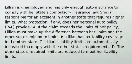 Lillian is unemployed and has only enough auto insurance to comply with her state's compulsory insurance law. She is responsible for an accident in another state that requires higher limits. What protection, if any, does her personal auto policy (PAP) provide? A. If the claim exceeds the limits of her policy, Lillian must make up the difference between her limits and the other state's minimum limits. B. Lillian has no liability coverage in the other state. C. Lillian's liability limits are automatically increased to comply with the other state's requirements. D. The other state's required limits are reduced to meet her liability limits.