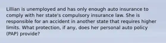 Lillian is unemployed and has only enough auto insurance to comply with her state's compulsory insurance law. She is responsible for an accident in another state that requires higher limits. What protection, if any, does her personal auto policy (PAP) provide?