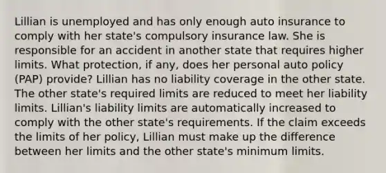 Lillian is unemployed and has only enough auto insurance to comply with her state's compulsory insurance law. She is responsible for an accident in another state that requires higher limits. What protection, if any, does her personal auto policy (PAP) provide? Lillian has no liability coverage in the other state. The other state's required limits are reduced to meet her liability limits. Lillian's liability limits are automatically increased to comply with the other state's requirements. If the claim exceeds the limits of her policy, Lillian must make up the difference between her limits and the other state's minimum limits.