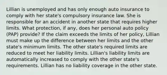 Lillian is unemployed and has only enough auto insurance to comply with her state's compulsory insurance law. She is responsible for an accident in another state that requires higher limits. What protection, if any, does her personal auto policy (PAP) provide? If the claim exceeds the limits of her policy, Lillian must make up the difference between her limits and the other state's minimum limits. The other state's required limits are reduced to meet her liability limits. Lillian's liability limits are automatically increased to comply with the other state's requirements. Lillian has no liability coverage in the other state.