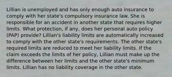 Lillian is unemployed and has only enough auto insurance to comply with her state's compulsory insurance law. She is responsible for an accident in another state that requires higher limits. What protection, if any, does her personal auto policy (PAP) provide? Lillian's liability limits are automatically increased to comply with the other state's requirements. The other state's required limits are reduced to meet her liability limits. If the claim exceeds the limits of her policy, Lillian must make up the difference between her limits and the other state's minimum limits. Lillian has no liability coverage in the other state.