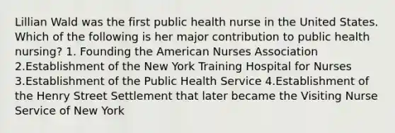 Lillian Wald was the first public health nurse in the United States. Which of the following is her major contribution to public health nursing? 1. Founding the American Nurses Association 2.Establishment of the New York Training Hospital for Nurses 3.Establishment of the Public Health Service 4.Establishment of the Henry Street Settlement that later became the Visiting Nurse Service of New York