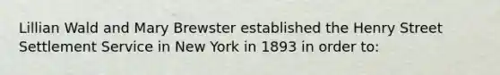 Lillian Wald and Mary Brewster established the Henry Street Settlement Service in New York in 1893 in order to: