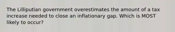 The Lilliputian government overestimates the amount of a tax increase needed to close an inflationary gap. Which is MOST likely to occur?