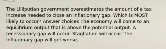 The Lilliputian government overestimates the amount of a tax increase needed to close an inflationary gap. Which is MOST likely to occur? Answer choices The economy will come to an equilibrium output that is above the potential output. A recessionary gap will occur. Stagflation will occur. The inflationary gap will get worse.