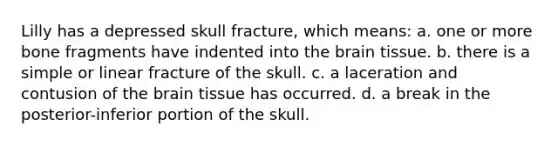 Lilly has a depressed skull fracture, which means: a. one or more bone fragments have indented into the brain tissue. b. there is a simple or linear fracture of the skull. c. a laceration and contusion of the brain tissue has occurred. d. a break in the posterior-inferior portion of the skull.