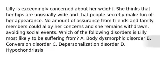 Lilly is exceedingly concerned about her weight. She thinks that her hips are unusually wide and that people secretly make fun of her appearance. No amount of assurance from friends and family members could allay her concerns and she remains withdrawn, avoiding social events. Which of the following disorders is Lilly most likely to be suffering from? A. Body dysmorphic disorder B. Conversion disorder C. Depersonalization disorder D. Hypochondriasis