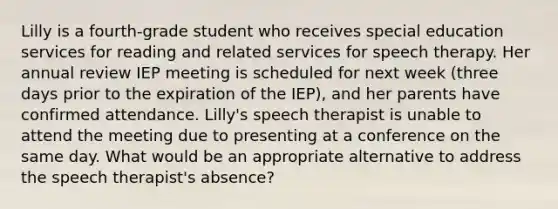 Lilly is a fourth-grade student who receives special education services for reading and related services for speech therapy. Her annual review IEP meeting is scheduled for next week (three days prior to the expiration of the IEP), and her parents have confirmed attendance. Lilly's speech therapist is unable to attend the meeting due to presenting at a conference on the same day. What would be an appropriate alternative to address the speech therapist's absence?