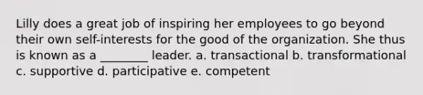 Lilly does a great job of inspiring her employees to go beyond their own self-interests for the good of the organization. She thus is known as a ________ leader. a. transactional b. transformational c. supportive d. participative e. competent