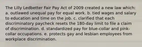 The Lilly Ledbetter Fair Pay Act of 2009 created a new law which: a. outlawed unequal pay for equal work. b. tied wages and salary to education and time on the job. c. clarified that each discriminatory paycheck resets the 180-day limit to file a claim of discrimination. d. standardized pay for blue-collar and pink-collar occupations. e. protects gay and lesbian employees from workplace discrimination.