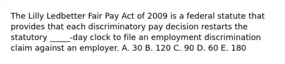 The Lilly Ledbetter Fair Pay Act of 2009 is a federal statute that provides that each discriminatory pay decision restarts the statutory​ _____-day clock to file an employment discrimination claim against an employer. A. 30 B. 120 C. 90 D. 60 E. 180