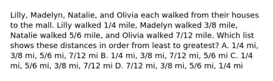 Lilly, Madelyn, Natalie, and Olivia each walked from their houses to the mall. Lilly walked 1/4 mile, Madelyn walked 3/8 mile, Natalie walked 5/6 mile, and Olivia walked 7/12 mile. Which list shows these distances in order from least to greatest? A. 1/4 mi, 3/8 mi, 5/6 mi, 7/12 mi B. 1/4 mi, 3/8 mi, 7/12 mi, 5/6 mi C. 1/4 mi, 5/6 mi, 3/8 mi, 7/12 mi D. 7/12 mi, 3/8 mi, 5/6 mi, 1/4 mi