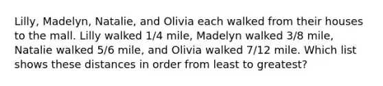 Lilly, Madelyn, Natalie, and Olivia each walked from their houses to the mall. Lilly walked 1/4 mile, Madelyn walked 3/8 mile, Natalie walked 5/6 mile, and Olivia walked 7/12 mile. Which list shows these distances in order from least to greatest?