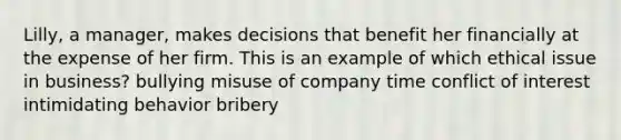 Lilly, a manager, makes decisions that benefit her financially at the expense of her firm. This is an example of which ethical issue in business? bullying misuse of company time conflict of interest intimidating behavior bribery