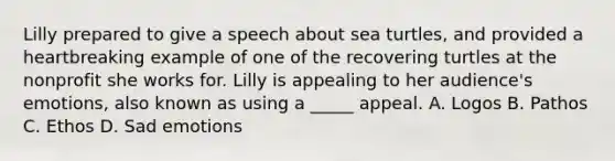 Lilly prepared to give a speech about sea turtles, and provided a heartbreaking example of one of the recovering turtles at the nonprofit she works for. Lilly is appealing to her audience's emotions, also known as using a _____ appeal. A. Logos B. Pathos C. Ethos D. Sad emotions