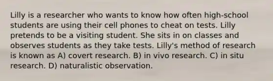 Lilly is a researcher who wants to know how often high-school students are using their cell phones to cheat on tests. Lilly pretends to be a visiting student. She sits in on classes and observes students as they take tests. Lilly's method of research is known as A) covert research. B) in vivo research. C) in situ research. D) naturalistic observation.