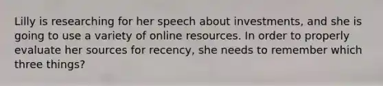 Lilly is researching for her speech about investments, and she is going to use a variety of online resources. In order to properly evaluate her sources for recency, she needs to remember which three things?