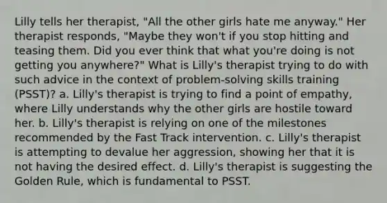 Lilly tells her therapist, "All the other girls hate me anyway." Her therapist responds, "Maybe they won't if you stop hitting and teasing them. Did you ever think that what you're doing is not getting you anywhere?" What is Lilly's therapist trying to do with such advice in the context of problem-solving skills training (PSST)? a. Lilly's therapist is trying to find a point of empathy, where Lilly understands why the other girls are hostile toward her. b. Lilly's therapist is relying on one of the milestones recommended by the Fast Track intervention. c. Lilly's therapist is attempting to devalue her aggression, showing her that it is not having the desired effect. d. Lilly's therapist is suggesting the Golden Rule, which is fundamental to PSST.