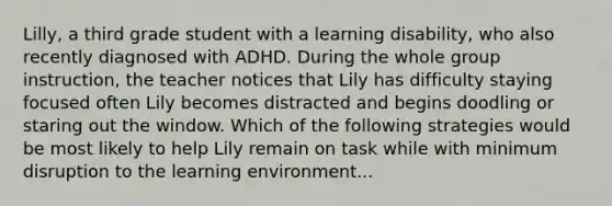 Lilly, a third grade student with a learning disability, who also recently diagnosed with ADHD. During the whole group instruction, the teacher notices that Lily has difficulty staying focused often Lily becomes distracted and begins doodling or staring out the window. Which of the following strategies would be most likely to help Lily remain on task while with minimum disruption to the learning environment...