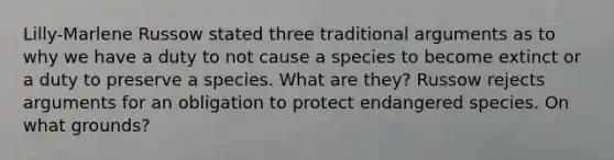 Lilly-Marlene Russow stated three traditional arguments as to why we have a duty to not cause a species to become extinct or a duty to preserve a species. What are they? Russow rejects arguments for an obligation to protect endangered species. On what grounds?