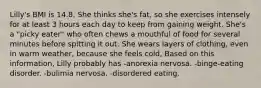 Lilly's BMI is 14.8. She thinks she's fat, so she exercises intensely for at least 3 hours each day to keep from gaining weight. She's a "picky eater" who often chews a mouthful of food for several minutes before spitting it out. She wears layers of clothing, even in warm weather, because she feels cold, Based on this information, Lilly probably has -anorexia nervosa. -binge-eating disorder. -bulimia nervosa. -disordered eating.