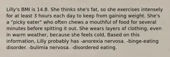 Lilly's BMI is 14.8. She thinks she's fat, so she exercises intensely for at least 3 hours each day to keep from gaining weight. She's a "picky eater" who often chews a mouthful of food for several minutes before spitting it out. She wears layers of clothing, even in warm weather, because she feels cold, Based on this information, Lilly probably has -anorexia nervosa. -binge-eating disorder. -bulimia nervosa. -disordered eating.