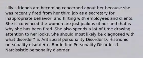 Lilly's friends are becoming concerned about her because she was recently fired from her third job as a secretary for inappropriate behavior, and flirting with employees and clients. She is convinced the women are just jealous of her and that is why she has been fired. She also spends a lot of time drawing attention to her looks. She should most likely be diagnosed with what disorder? a. Antisocial personality Disorder b. Histrionic personality disorder c. Borderline Personality Disorder d. Narcissistic personality disorder