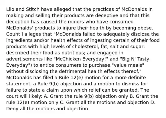 Lilo and Stitch have alleged that the practices of McDonalds in making and selling their products are deceptive and that this deception has caused the minors who have consumed McDonalds' products to injure their health by becoming obese. Count I alleges that "McDonalds failed to adequately disclose the ingredients and/or health effects of ingesting certain of their food products with high levels of cholesterol, fat, salt and sugar; described their food as nutritious; and engaged in advertisements like "McChicken Everyday!" and "Big N' Tasty Everyday") to entice consumers to purchase "value meals" without disclosing the detrimental health effects thereof." McDonalds has filed a Rule 12(e) motion for a more definite statement, a Rule 9(b) objection and a motion to dismiss for failure to state a claim upon which relief can be granted. The court will likely: A. Grant the rule 9(b) objection only B. Grant the rule 12(e) motion only C. Grant all the motions and objection D. Deny all the motions and objection