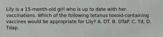 Lily is a 15-month-old girl who is up to date with her vaccinations. Which of the following tetanus toxoid-containing vaccines would be appropriate for Lily? A. DT. B. DTaP. C. Td. D. Tdap.