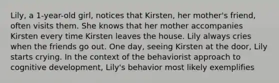 Lily, a 1-year-old girl, notices that Kirsten, her mother's friend, often visits them. She knows that her mother accompanies Kirsten every time Kirsten leaves the house. Lily always cries when the friends go out. One day, seeing Kirsten at the door, Lily starts crying. In the context of the behaviorist approach to cognitive development, Lily's behavior most likely exemplifies