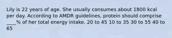 Lily is 22 years of age. She usually consumes about 1800 kcal per day. According to AMDR guidelines, protein should comprise ____% of her total energy intake. 20 to 45 10 to 35 30 to 55 40 to 65