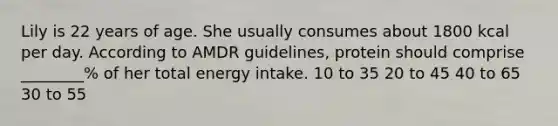 Lily is 22 years of age. She usually consumes about 1800 kcal per day. According to AMDR guidelines, protein should comprise ________% of her total energy intake. 10 to 35 20 to 45 40 to 65 30 to 55