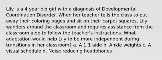 Lily is a 4 year old girl with a diagnosis of Developmental Coordination Disorder. When her teacher tells the class to put away their coloring pages and sit on their carpet squares, Lily wanders around the classroom and requires assistance from the classroom aide to follow the teacher's instructions. What adaptation would help Lily to be more independent during transitions in her classroom? a. A 1:1 aide b. Ankle weights c. A visual schedule d. Noise reducing headphones