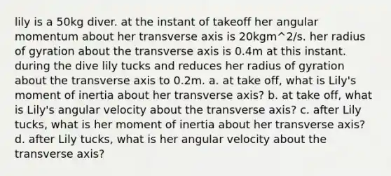 lily is a 50kg diver. at the instant of takeoff her angular momentum about her transverse axis is 20kgm^2/s. her radius of gyration about the transverse axis is 0.4m at this instant. during the dive lily tucks and reduces her radius of gyration about the transverse axis to 0.2m. a. at take off, what is Lily's moment of inertia about her transverse axis? b. at take off, what is Lily's angular velocity about the transverse axis? c. after Lily tucks, what is her moment of inertia about her transverse axis? d. after Lily tucks, what is her angular velocity about the transverse axis?