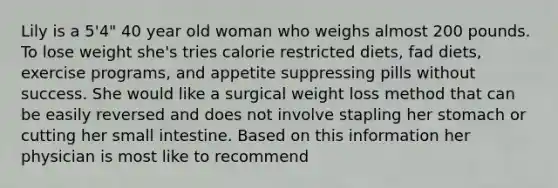 Lily is a 5'4" 40 year old woman who weighs almost 200 pounds. To lose weight she's tries calorie restricted diets, fad diets, exercise programs, and appetite suppressing pills without success. She would like a surgical weight loss method that can be easily reversed and does not involve stapling her stomach or cutting her small intestine. Based on this information her physician is most like to recommend