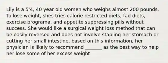 Lily is a 5'4, 40 year old women who weighs almost 200 pounds. To lose weight, shes tries calorie restricted diets, fad diets, exercise programa, and appetite suppressing pills without success. She would like a surgical weight loss method that can be easily reversed and does not involve stapling her stomach or cutting her small intestine. based on this information, her physician is likely to recommend _______ as the best way to help her lose some of her excess weight