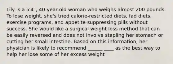 Lily is a 5′4′′, 40-year-old woman who weighs almost 200 pounds. To lose weight, she's tried calorie-restricted diets, fad diets, exercise programs, and appetite-suppressing pills without success. She would like a surgical weight loss method that can be easily reversed and does not involve stapling her stomach or cutting her small intestine. Based on this information, her physician is likely to recommend ______ ____ as the best way to help her lose some of her excess weight