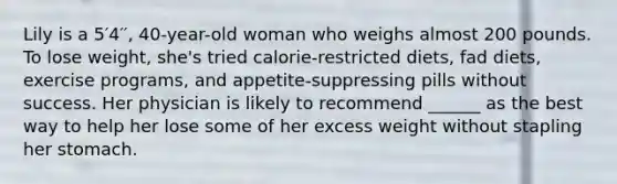 Lily is a 5′4′′, 40-year-old woman who weighs almost 200 pounds. To lose weight, she's tried calorie-restricted diets, fad diets, exercise programs, and appetite-suppressing pills without success. Her physician is likely to recommend ______ as the best way to help her lose some of her excess weight without stapling her stomach.