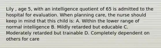 Lily , age 5, with an intelligence quotient of 65 is admitted to the hospital for evaluation. When planning care, the nurse should keep in mind that this child is: A. Within the lower range of normal intelligence B. Mildly retarded but educable C. Moderately retarded but trainable D. Completely dependent on others for care