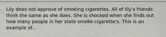 Lily does not approve of smoking cigarettes. All of lily's friends think the same as she does. She is shocked when she finds out how many people in her state smoke cigarette's. This is an example of...