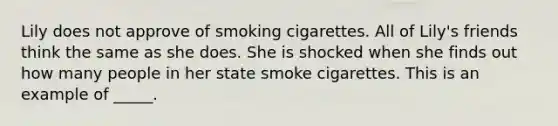 Lily does not approve of smoking cigarettes. All of Lily's friends think the same as she does. She is shocked when she finds out how many people in her state smoke cigarettes. This is an example of _____.