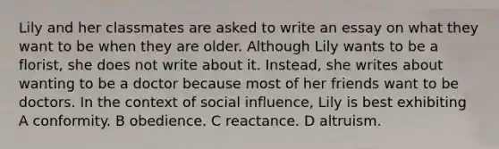 Lily and her classmates are asked to write an essay on what they want to be when they are older. Although Lily wants to be a florist, she does not write about it. Instead, she writes about wanting to be a doctor because most of her friends want to be doctors. In the context of social influence, Lily is best exhibiting A conformity. B obedience. C reactance. D altruism.