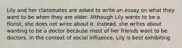 Lily and her classmates are asked to write an essay on what they want to be when they are older. Although Lily wants to be a florist, she does not write about it. Instead, she writes about wanting to be a doctor because most of her friends want to be doctors. In the context of social influence, Lily is best exhibiting