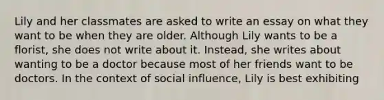 Lily and her classmates are asked to write an essay on what they want to be when they are older. Although Lily wants to be a florist, she does not write about it. Instead, she writes about wanting to be a doctor because most of her friends want to be doctors. In the context of social influence, Lily is best exhibiting