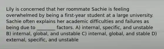 Lily is concerned that her roommate Sachie is feeling overwhelmed by being a first-year student at a large university. Sachie often explains her academic difficulties and failures as being due to ________ factors. A) internal, specific, and unstable B) internal, global, and unstable C) internal, global, and stable D) external, specific, and unstable