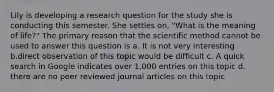 Lily is developing a research question for the study she is conducting this semester. She settles on, "What is the meaning of life?" The primary reason that the scientific method cannot be used to answer this question is a. It is not very interesting b.direct observation of this topic would be difficult c. A quick search in Google indicates over 1,000 entries on this topic d. there are no peer reviewed journal articles on this topic