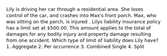 Lily is driving her car through a residential area. She loses control of the car, and crashes into Max's front porch. Max, who was sitting on the porch, is injured . Lilys liability insurance policy has a limit set at 500.00. This amount applies to the total of damages for any bodily injury and property damage resulting from one accident. Which type of limit of liability does Lily have? 1. Aggregate 2. Per occurrence 3. Combined Single 4. Split