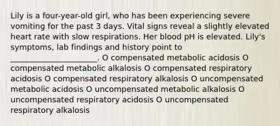 Lily is a four-year-old girl, who has been experiencing severe vomiting for the past 3 days. Vital signs reveal a slightly elevated heart rate with slow respirations. Her blood pH is elevated. Lily's symptoms, lab findings and history point to ______________________. O compensated metabolic acidosis O compensated metabolic alkalosis O compensated respiratory acidosis O compensated respiratory alkalosis O uncompensated metabolic acidosis O uncompensated metabolic alkalosis O uncompensated respiratory acidosis O uncompensated respiratory alkalosis